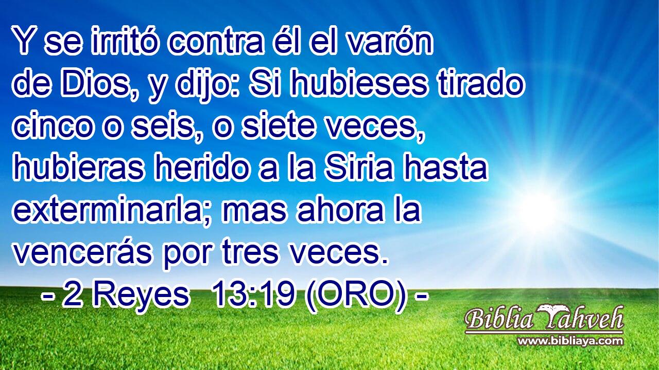  Y se irritó contra él el varón de Dios, y dijo: Si hubieses tirado cinco o seis, o siete veces, hubieras herido a la Siria hasta exterminarla; mas ahora la vencerás por tres veces. 