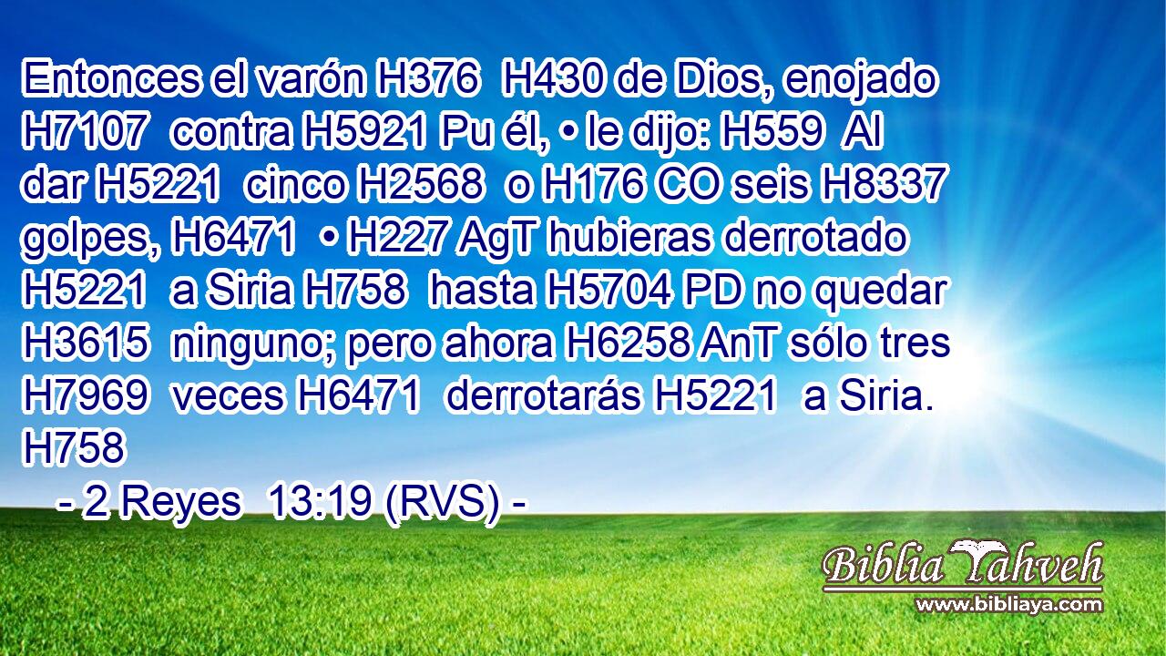 Entonces el varón H376  H430 de Dios, enojado H7107  contra H5921 Pu él, • le dijo: H559  Al dar H5221  cinco H2568  o H176 CO seis H8337  golpes, H6471  • H227 AgT hubieras derrotado H5221  a Siria H758  hasta H5704 PD no quedar H3615  ninguno; pero ahora H6258 AnT sólo tres H7969  veces H6471  derrotarás H5221  a Siria. H758  
