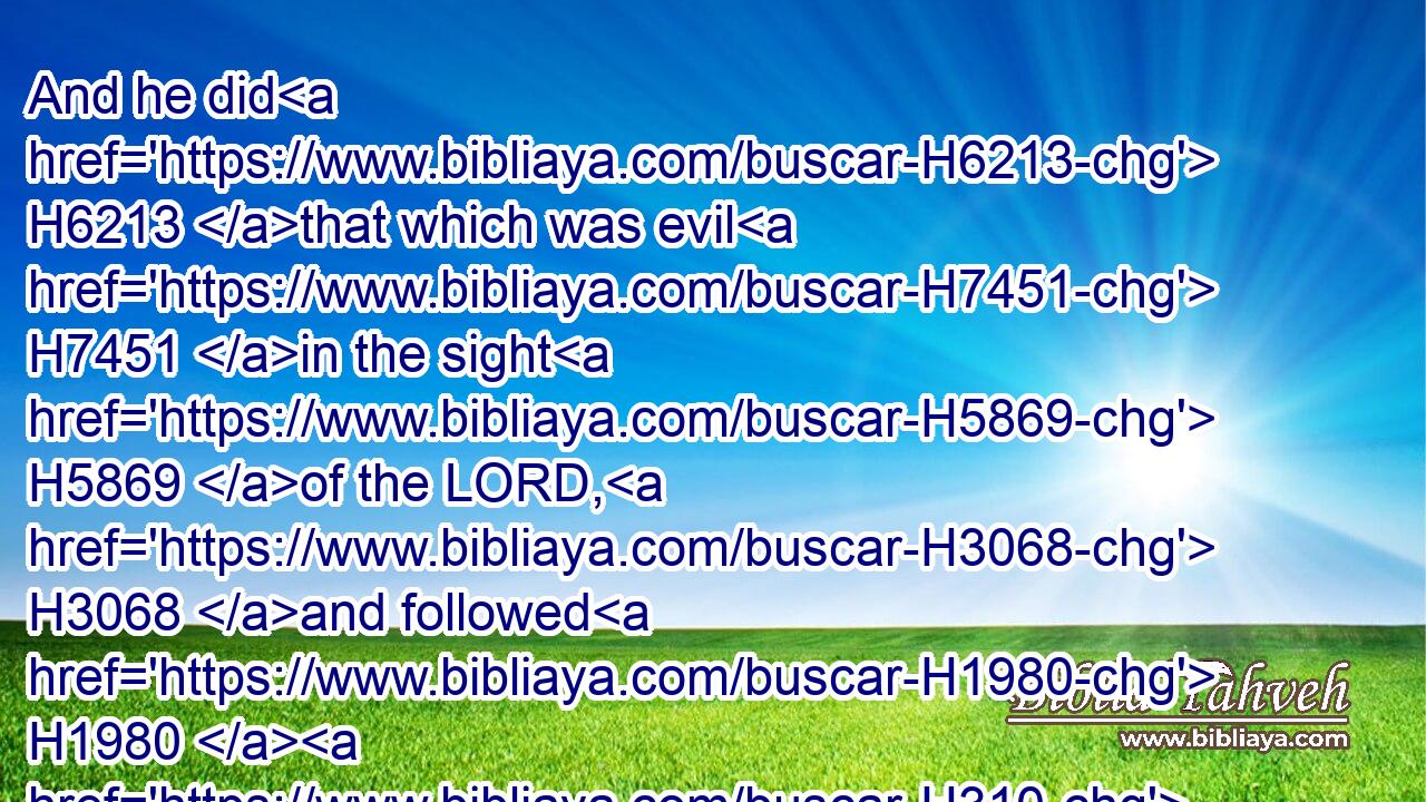 And he did H6213 that which was evil H7451 in the sight H5869 of the LORD, H3068 and followed H1980  H310 the sins H2403 of Jeroboam H3379 the son H1121 of Nebat, H5028 which H834 made(H853) Israel H3478 to sin; H2398 he departed H5493 not H3808 therefrom.H4480