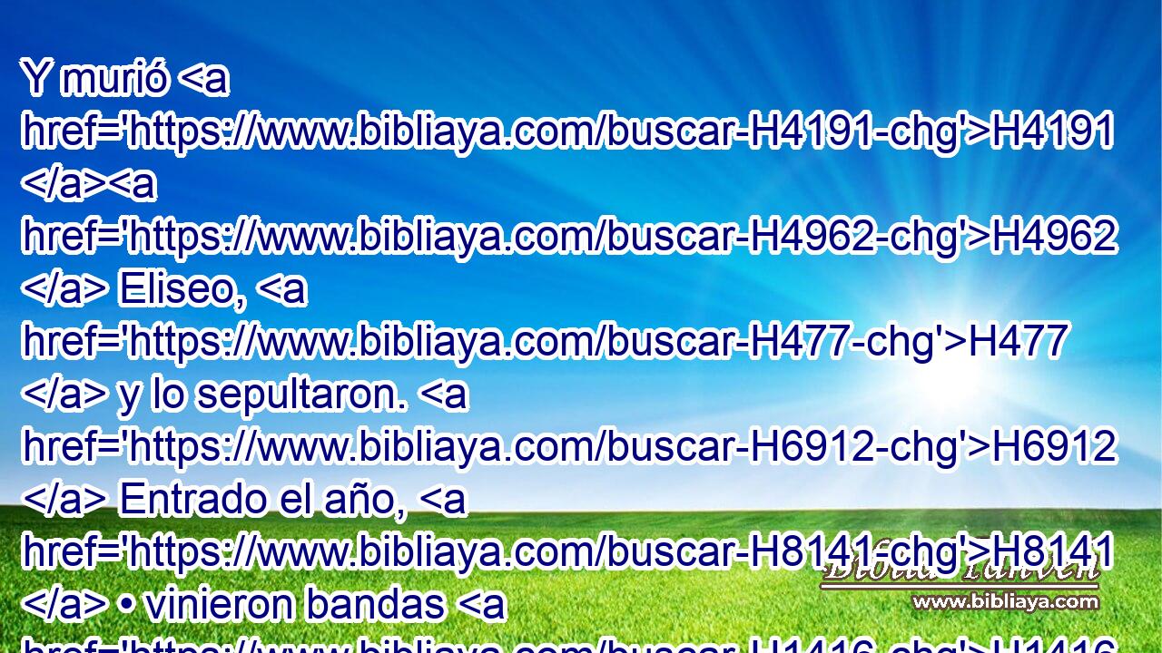 Y murió H4191 H4962  Eliseo, H477  y lo sepultaron. H6912  Entrado el año, H8141  • vinieron bandas H1416  armadas de moabitas H4124  H935 a la tierra. H776  H935 
