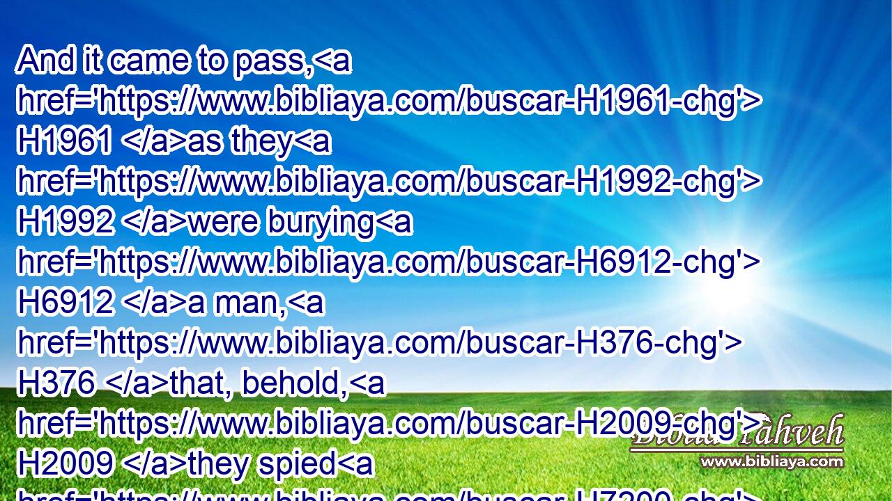 And it came to pass, H1961 as they H1992 were burying H6912 a man, H376 that, behold, H2009 they spied H7200 (H853) a band H1416 of men; and they cast H7993 (H853) the man H376 into the sepulchre H6913 of Elisha: H477 and when the man H376 was let down, H1980 and touched H5060 the bones H6106 of Elisha, H477 he revived, H2421 and stood up H6965 on H5921 his feet.H7272