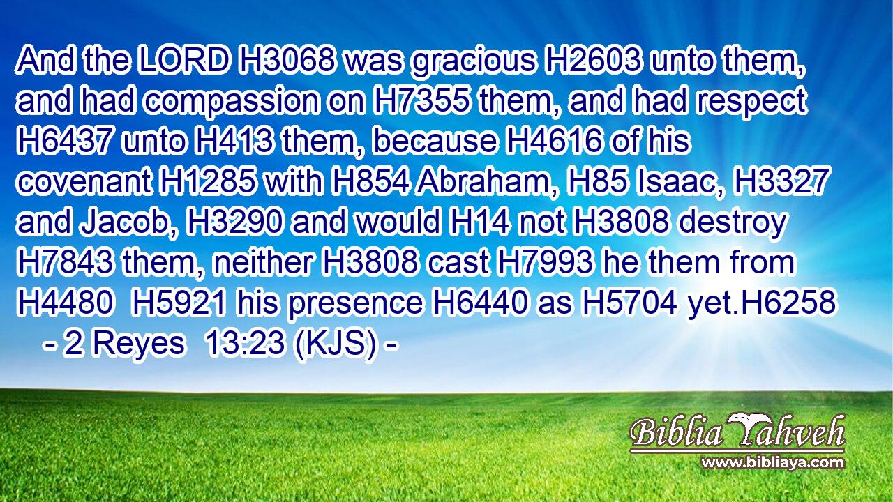 And the LORD H3068 was gracious H2603 unto them, and had compassion on H7355 them, and had respect H6437 unto H413 them, because H4616 of his covenant H1285 with H854 Abraham, H85 Isaac, H3327 and Jacob, H3290 and would H14 not H3808 destroy H7843 them, neither H3808 cast H7993 he them from H4480  H5921 his presence H6440 as H5704 yet.H6258