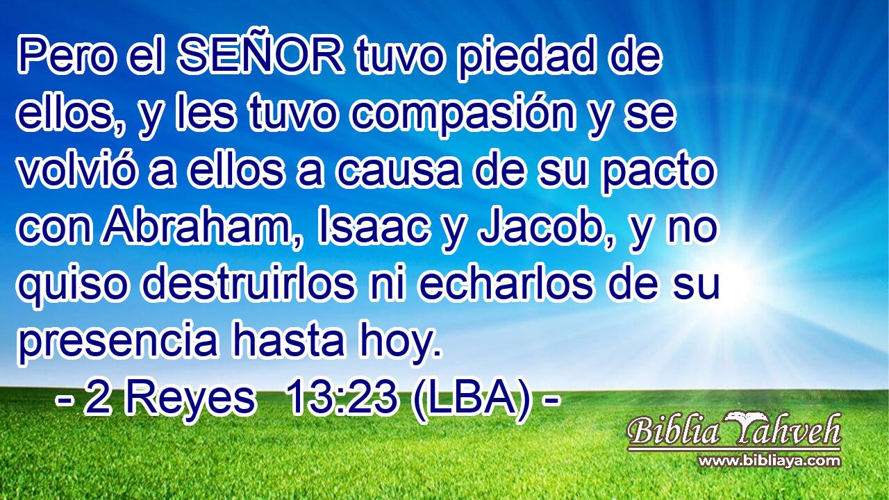Pero el SEÑOR tuvo piedad de ellos, y les tuvo compasión y se volvió a ellos a causa de su pacto con Abraham, Isaac y Jacob, y no quiso destruirlos ni echarlos de su presencia hasta hoy.