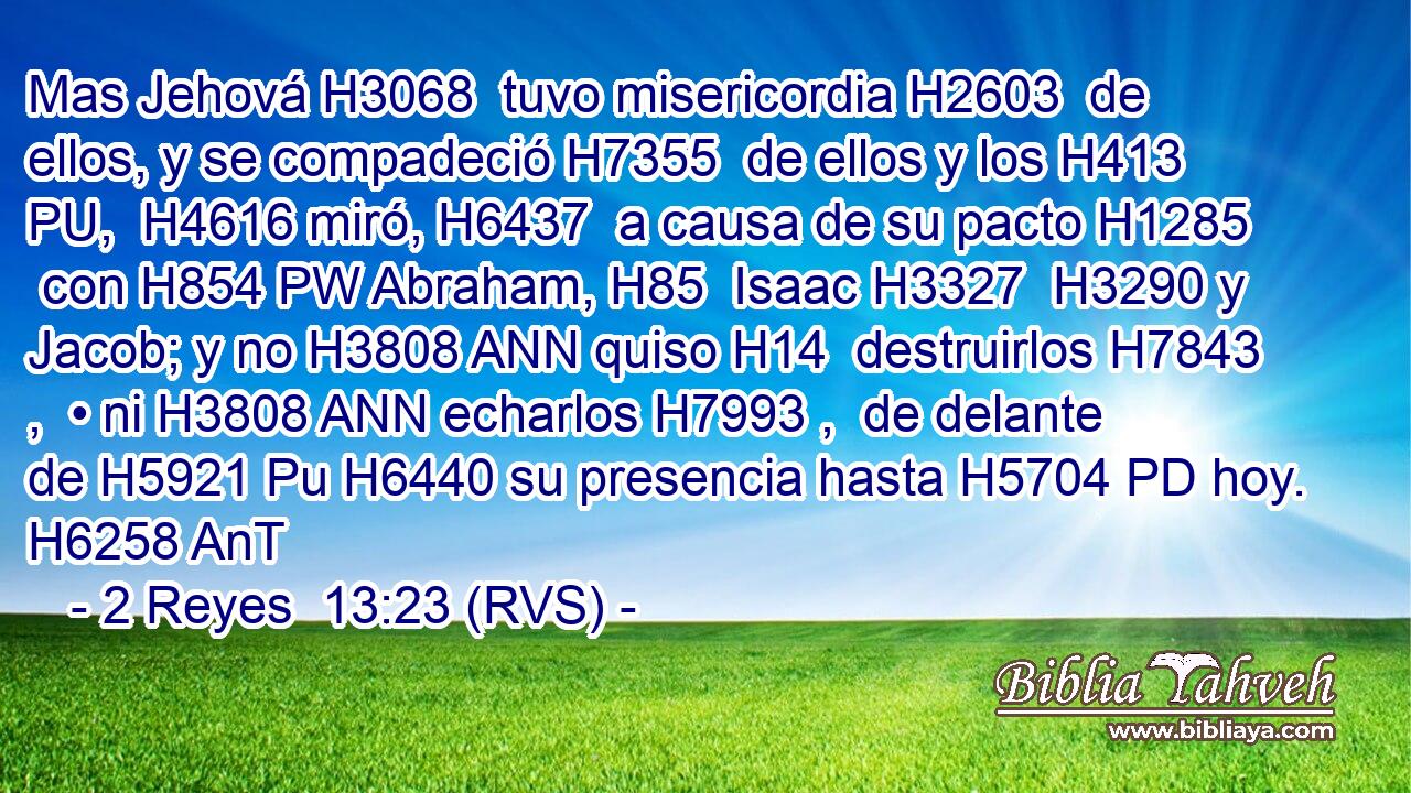 Mas Jehová H3068  tuvo misericordia H2603  de ellos, y se compadeció H7355  de ellos y los H413 PU,  H4616 miró, H6437  a causa de su pacto H1285  con H854 PW Abraham, H85  Isaac H3327  H3290 y Jacob; y no H3808 ANN quiso H14  destruirlos H7843 ,  • ni H3808 ANN echarlos H7993 ,  de delante de H5921 Pu H6440 su presencia hasta H5704 PD hoy. H6258 AnT 