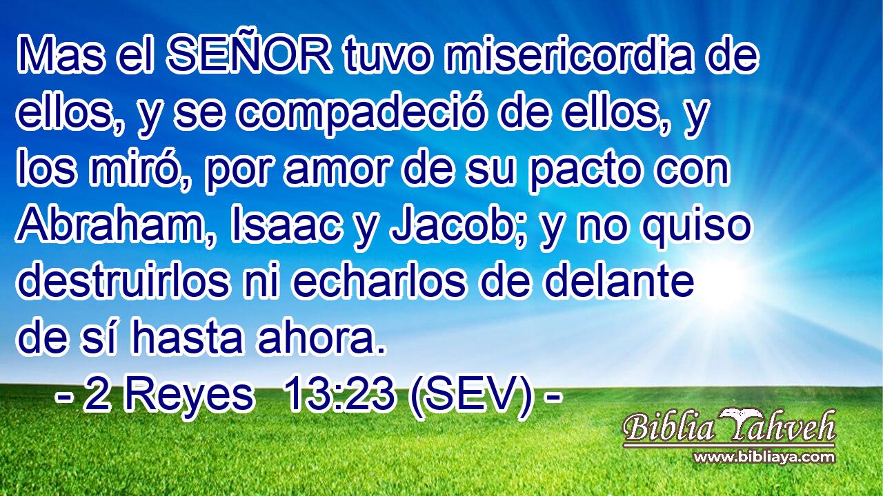 Mas el SEÑOR tuvo misericordia de ellos, y se compadeció de ellos, y los miró, por amor de su pacto con Abraham, Isaac y Jacob; y no quiso destruirlos ni echarlos de delante de sí hasta ahora.