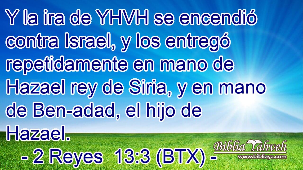 Y la ira de YHVH se encendió contra Israel, y los entregó repetidamente en mano de Hazael rey de Siria, y en mano de Ben-adad, el hijo de Hazael.