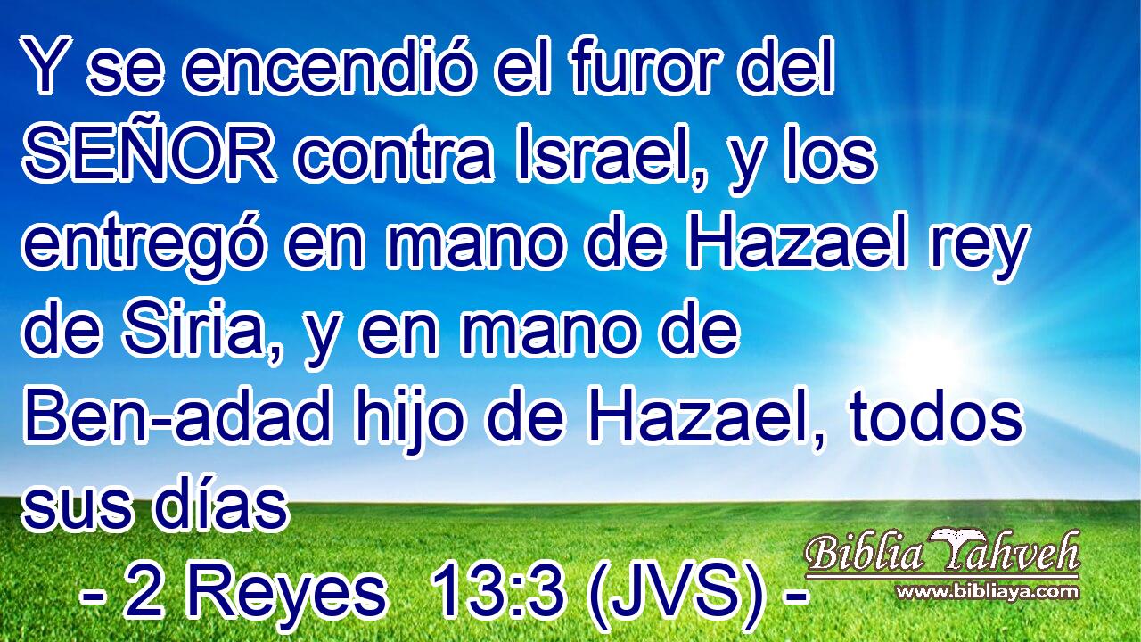 Y se encendió el furor del SEÑOR contra Israel, y los entregó en mano de Hazael rey de Siria, y en mano de Ben-adad hijo de Hazael, todos sus días