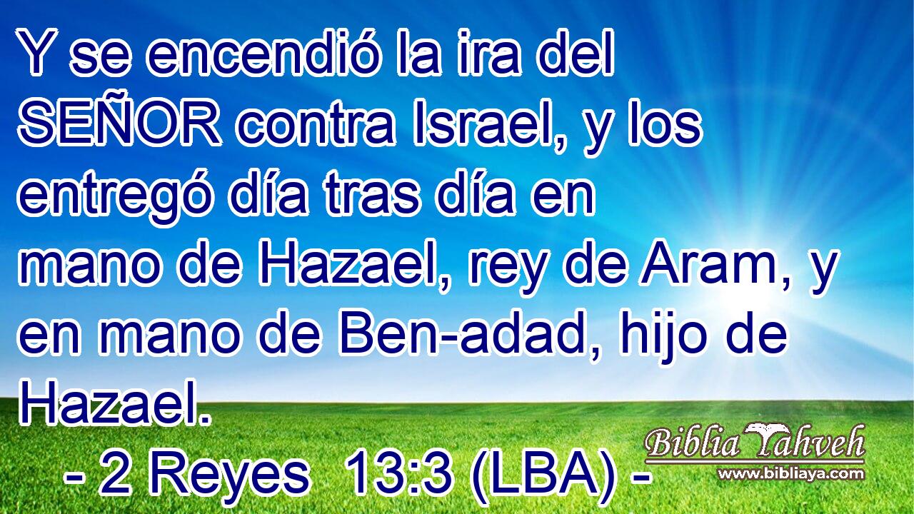 Y se encendió la ira del SEÑOR contra Israel, y los entregó día tras día en mano de Hazael, rey de Aram, y en mano de Ben-adad, hijo de Hazael.