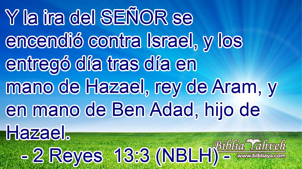  Y la ira del SEÑOR se encendió contra Israel, y los entregó día tras día en mano de Hazael, rey de Aram, y en mano de Ben Adad, hijo de Hazael. 