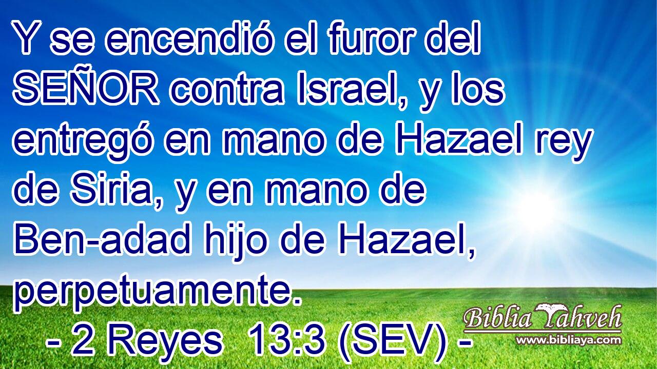 Y se encendió el furor del SEÑOR contra Israel, y los entregó en mano de Hazael rey de Siria, y en mano de Ben-adad hijo de Hazael, perpetuamente.