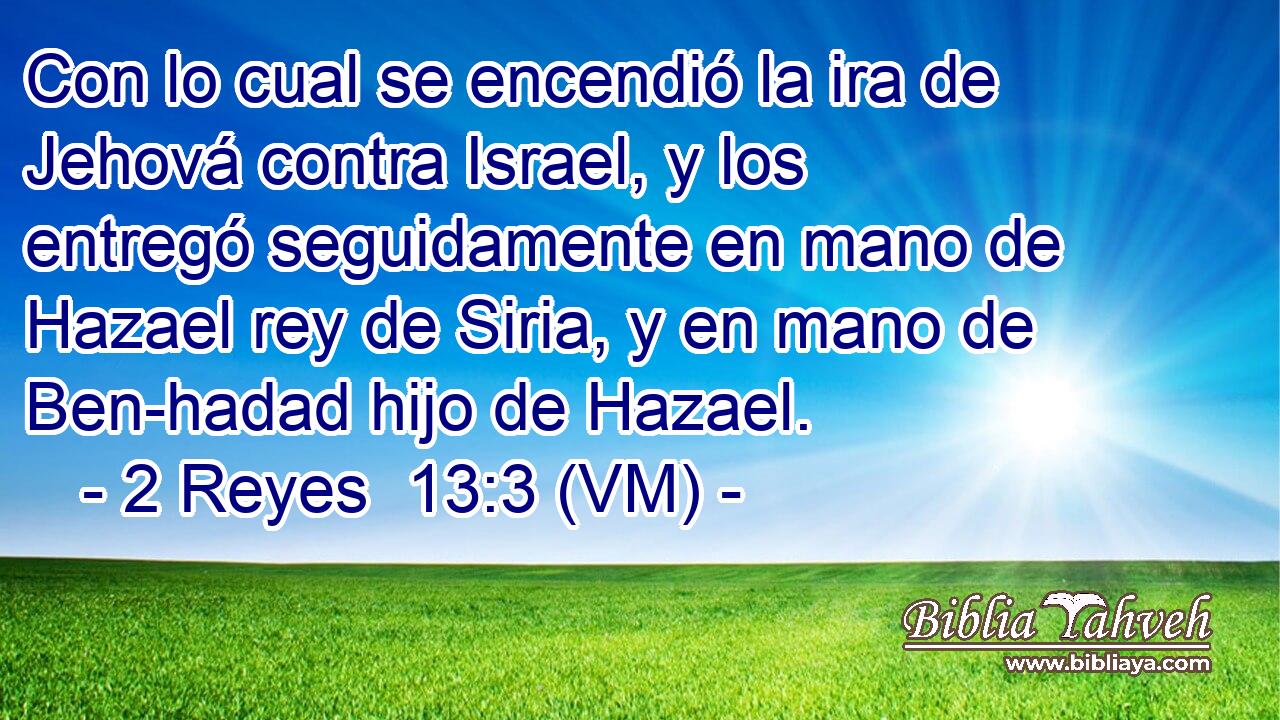  Con lo cual se encendió la ira de Jehová contra Israel, y los entregó seguidamente en mano de Hazael rey de Siria, y en mano de Ben-hadad hijo de Hazael. 
