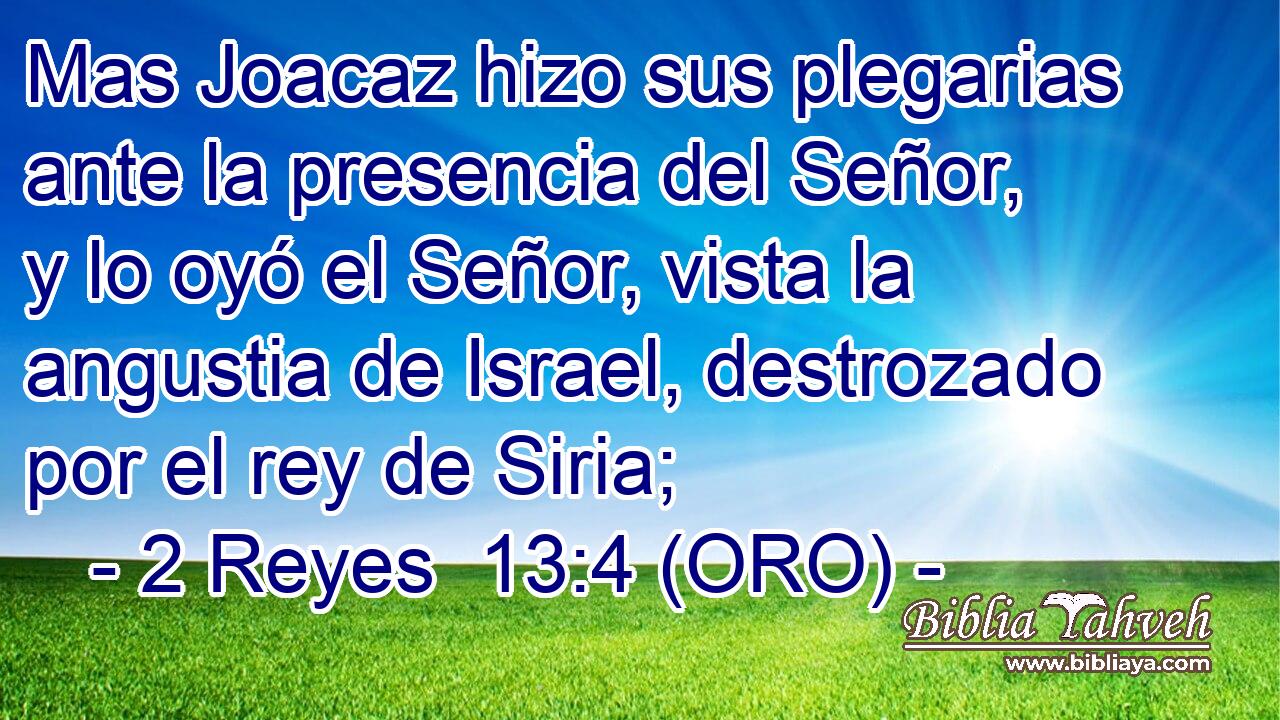  Mas Joacaz hizo sus plegarias ante la presencia del Señor, y lo oyó el Señor, vista la angustia de Israel, destrozado por el rey de Siria; 