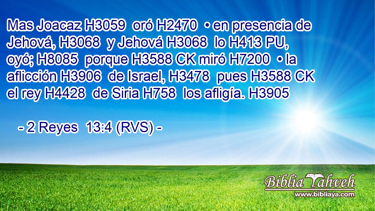 Mas Joacaz H3059  oró H2470  • en presencia de Jehová, H3068  y Jehová H3068  lo H413 PU,  oyó; H8085  porque H3588 CK miró H7200  • la aflicción H3906  de Israel, H3478  pues H3588 CK el rey H4428  de Siria H758  los afligía. H3905  