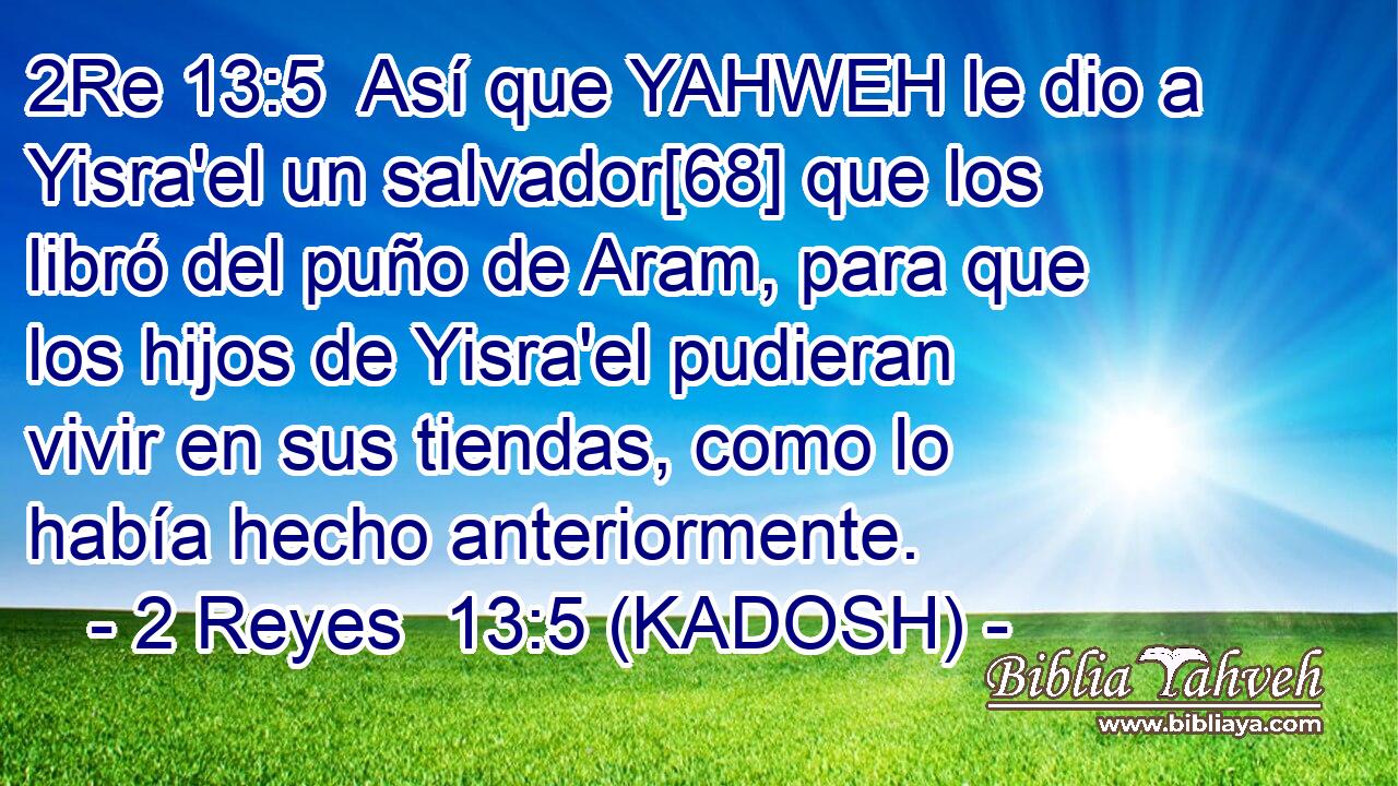  Así que YAHWEH le dio a Yisra'el un salvador[68] que los libró del puño de Aram, para que los hijos de Yisra'el pudieran vivir en sus tiendas, como lo había hecho anteriormente. 