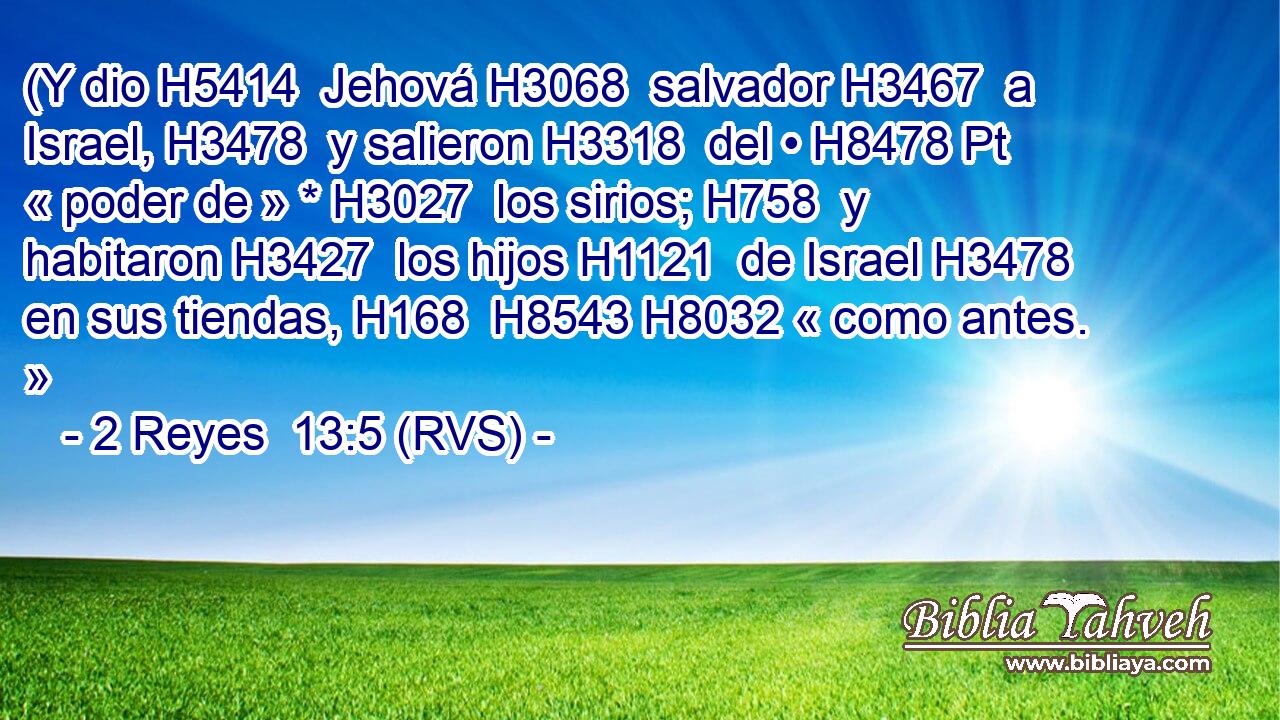 (Y dio H5414  Jehová H3068  salvador H3467  a Israel, H3478  y salieron H3318  del • H8478 Pt « poder de » * H3027  los sirios; H758  y habitaron H3427  los hijos H1121  de Israel H3478  en sus tiendas, H168  H8543 H8032 « como antes. » 
