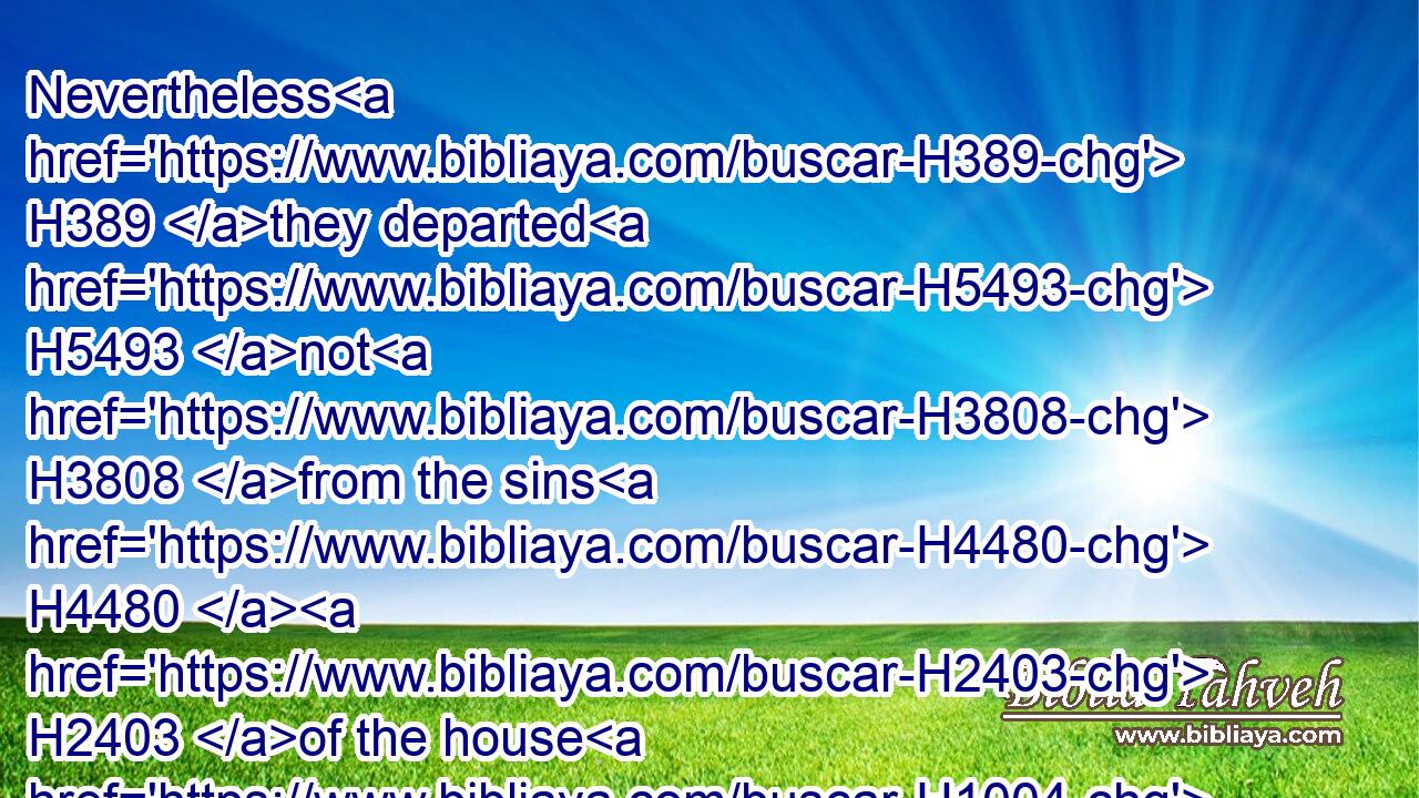 Nevertheless H389 they departed H5493 not H3808 from the sins H4480  H2403 of the house H1004 of Jeroboam, H3379 who H834 made(H853) Israel H3478 sin, H2398 but walked H1980 therein: and there remained H5975 the grove H842 also H1571 in Samaria.)H8111