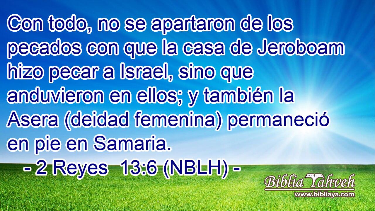  Con todo, no se apartaron de los pecados con que la casa de Jeroboam hizo pecar a Israel, sino que anduvieron en ellos; y también la Asera (deidad femenina) permaneció en pie en Samaria. 