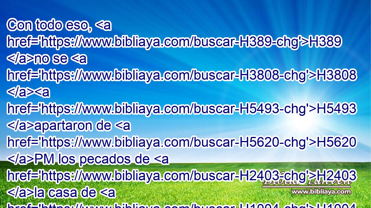 Con todo eso, H389 no se H3808 H5493 apartaron de H5620 PM los pecados de H2403 la casa de H1004 Jeroboam, el H3379 que hizo H834 pecar a H2398 PA Israel; en H3478 PB ellos anduvieron; y H1980 CC también la H1571 XD imagen de Asera permaneció H842  en H5975 PB H8111 Samaria.) 
