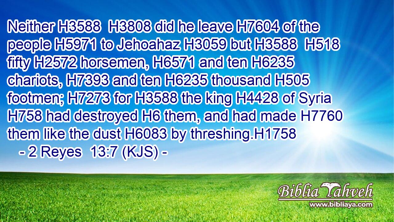 Neither H3588  H3808 did he leave H7604 of the people H5971 to Jehoahaz H3059 but H3588  H518 fifty H2572 horsemen, H6571 and ten H6235 chariots, H7393 and ten H6235 thousand H505 footmen; H7273 for H3588 the king H4428 of Syria H758 had destroyed H6 them, and had made H7760 them like the dust H6083 by threshing.H1758