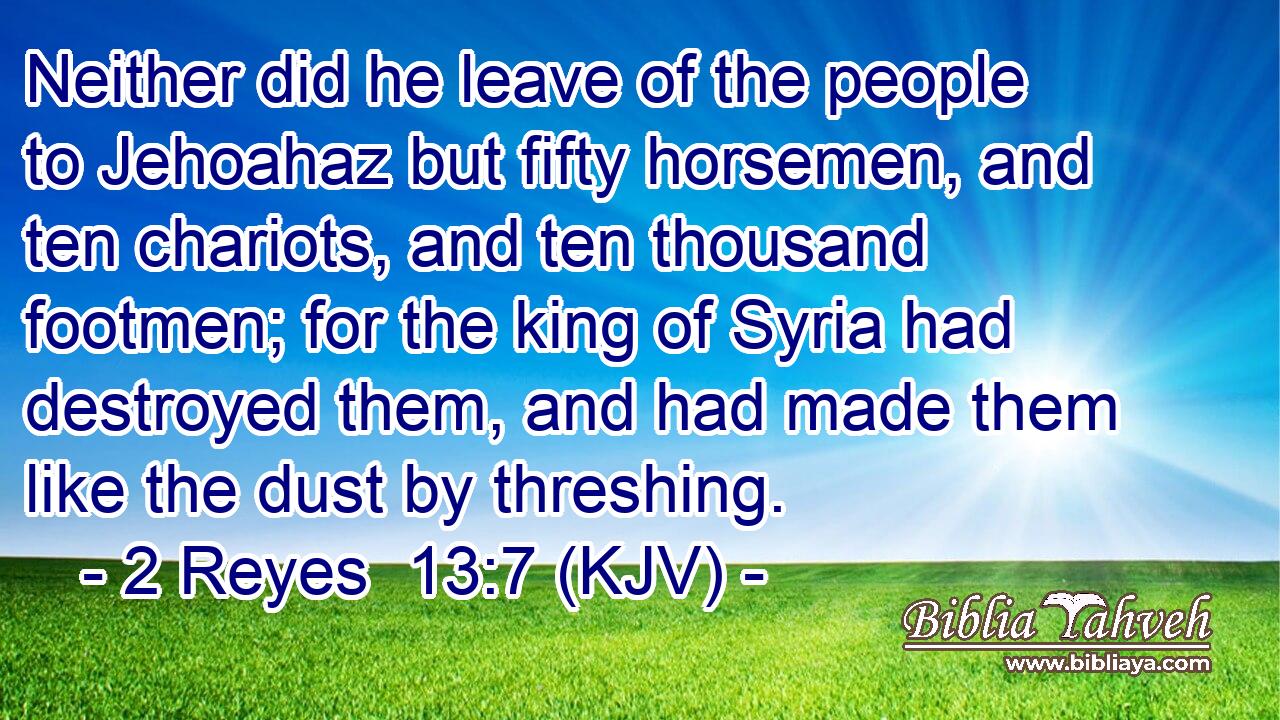 Neither did he leave of the people to Jehoahaz but fifty horsemen, and ten chariots, and ten thousand footmen; for the king of Syria had destroyed them, and had made them like the dust by threshing.