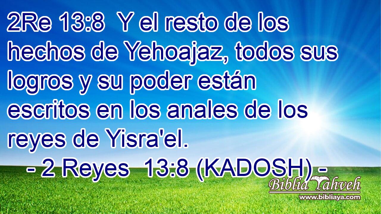  Y el resto de los hechos de Yehoajaz, todos sus logros y su poder están escritos en los anales de los reyes de Yisra'el. 