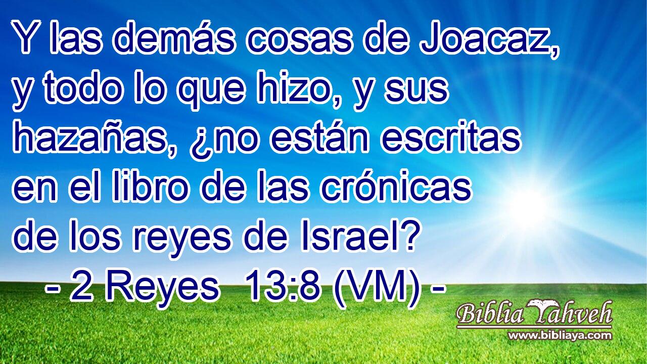  Y las demás cosas de Joacaz, y todo lo que hizo, y sus hazañas, ¿no están escritas en el libro de las crónicas de los reyes de Israel? 