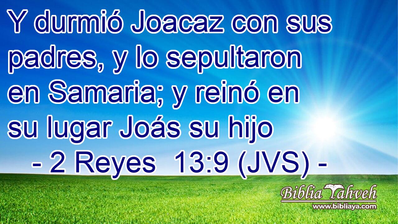 Y durmió Joacaz con sus padres, y lo sepultaron en Samaria; y reinó en su lugar Joás su hijo