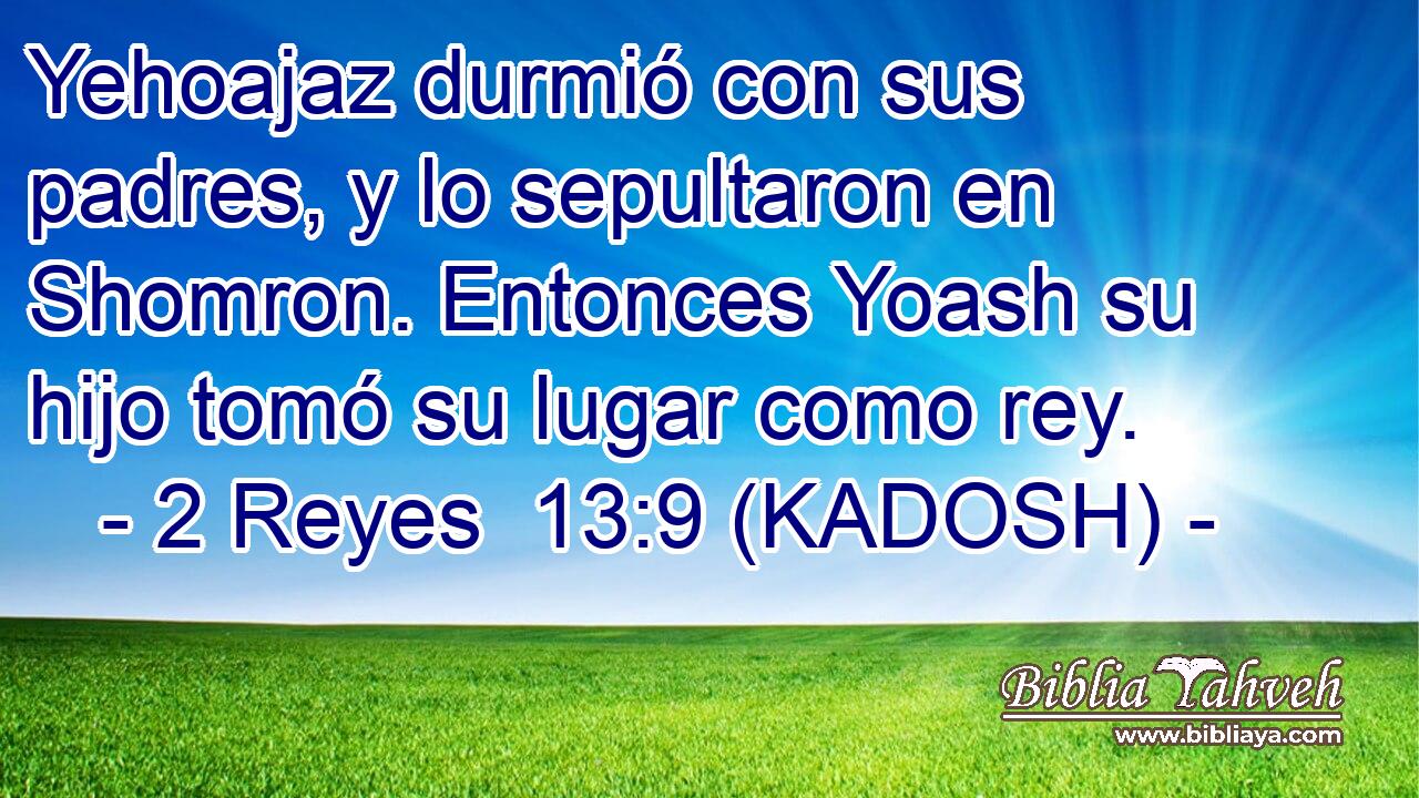  Yehoajaz durmió con sus padres, y lo sepultaron en Shomron. Entonces Yoash su hijo tomó su lugar como rey. 