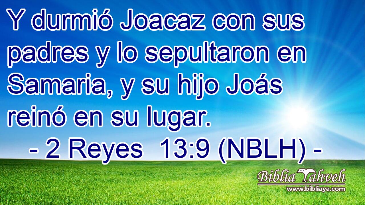  Y durmió Joacaz con sus padres y lo sepultaron en Samaria, y su hijo Joás reinó en su lugar. 