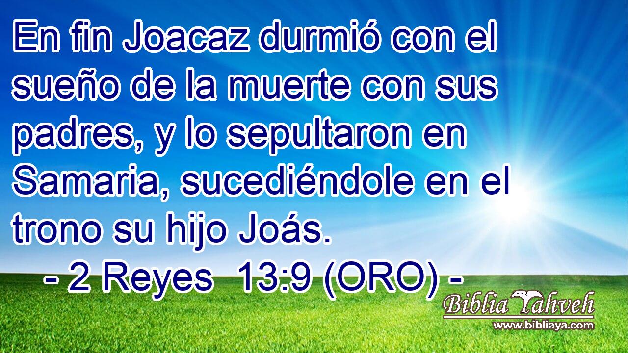  En fin Joacaz durmió con el sueño de la muerte con sus padres, y lo sepultaron en Samaria, sucediéndole en el trono su hijo Joás. 