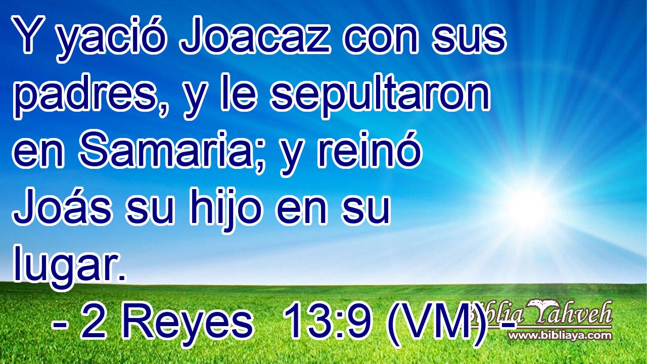  Y yació Joacaz con sus padres, y le sepultaron en Samaria; y reinó Joás su hijo en su lugar. 