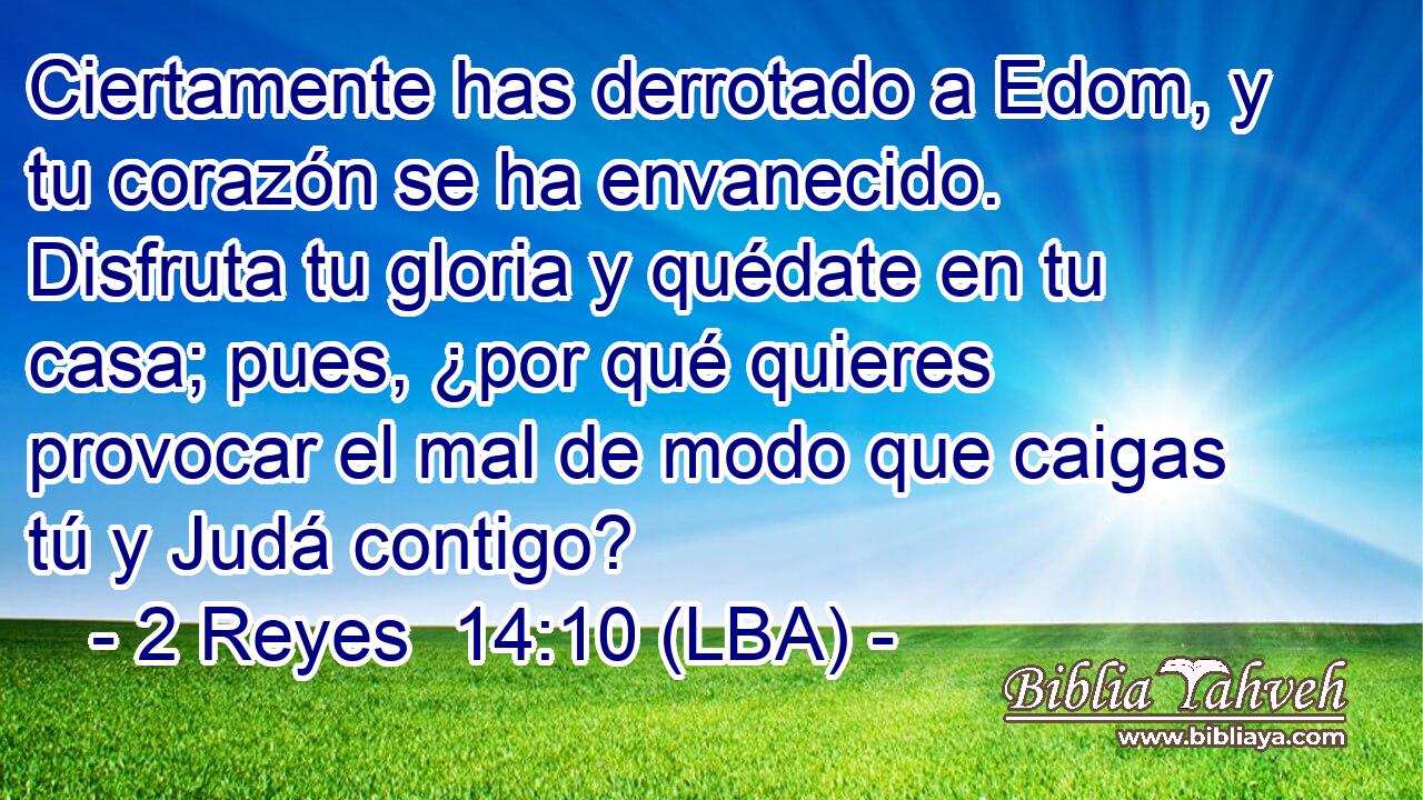 Ciertamente has derrotado a Edom, y tu corazón se ha envanecido. Disfruta tu gloria y quédate en tu casa; pues, ¿por qué quieres provocar el mal de modo que caigas tú y Judá contigo?