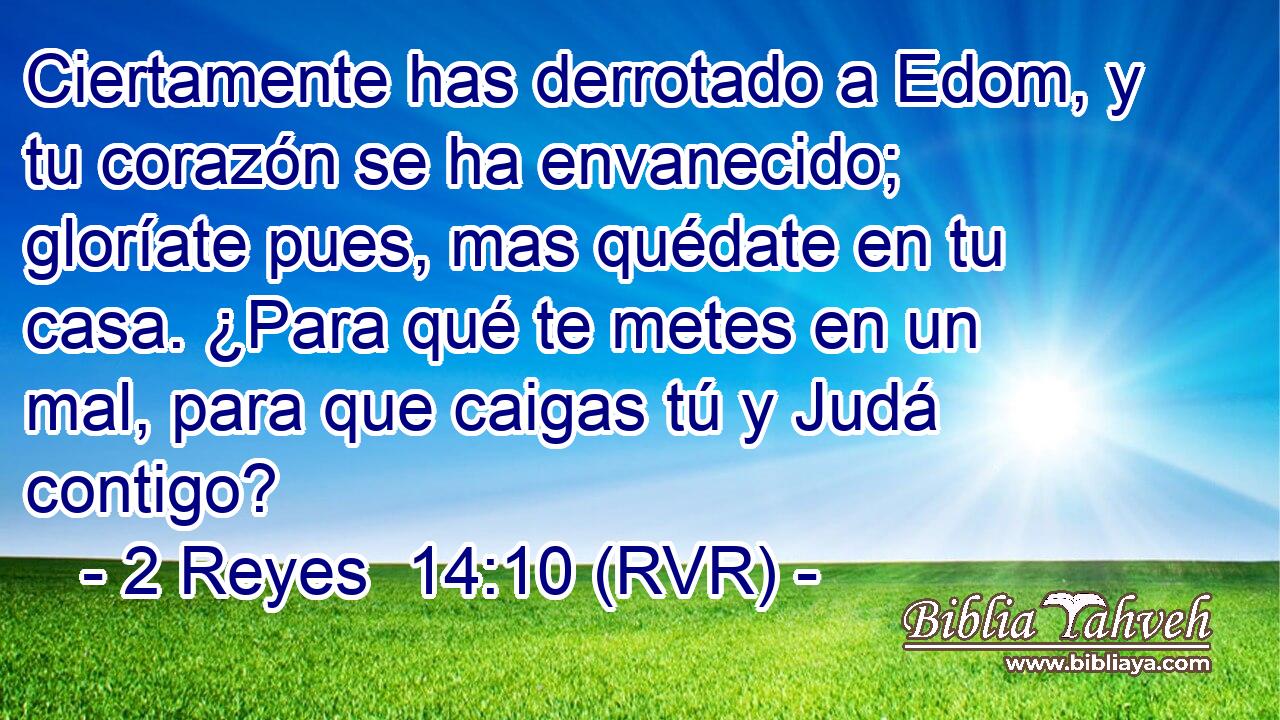 Ciertamente has derrotado a Edom, y tu corazón se ha envanecido; gloríate pues, mas quédate en tu casa. ¿Para qué te metes en un mal, para que caigas tú y Judá contigo?