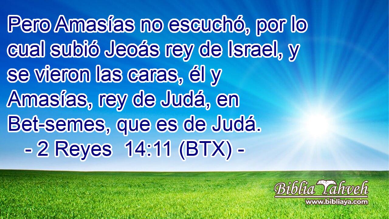 Pero Amasías no escuchó, por lo cual subió Jeoás rey de Israel, y se vieron las caras, él y Amasías, rey de Judá, en Bet-semes, que es de Judá.