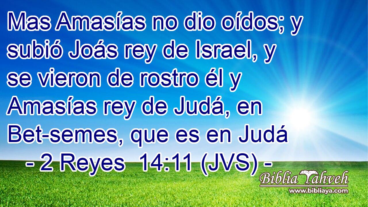 Mas Amasías no dio oídos; y subió Joás rey de Israel, y se vieron de rostro él y Amasías rey de Judá, en Bet-semes, que es en Judá