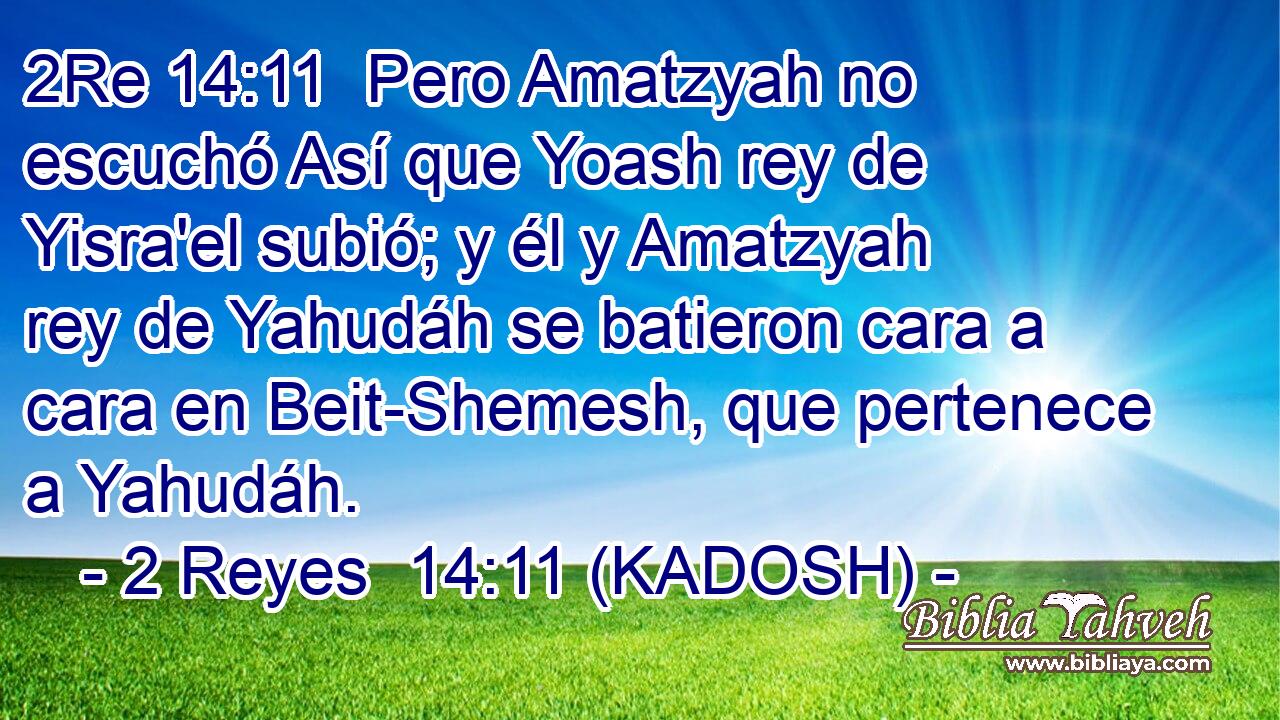  Pero Amatzyah no escuchó Así que Yoash rey de Yisra'el subió; y él y Amatzyah rey de Yahudáh se batieron cara a cara en Beit-Shemesh, que pertenece a Yahudáh. 