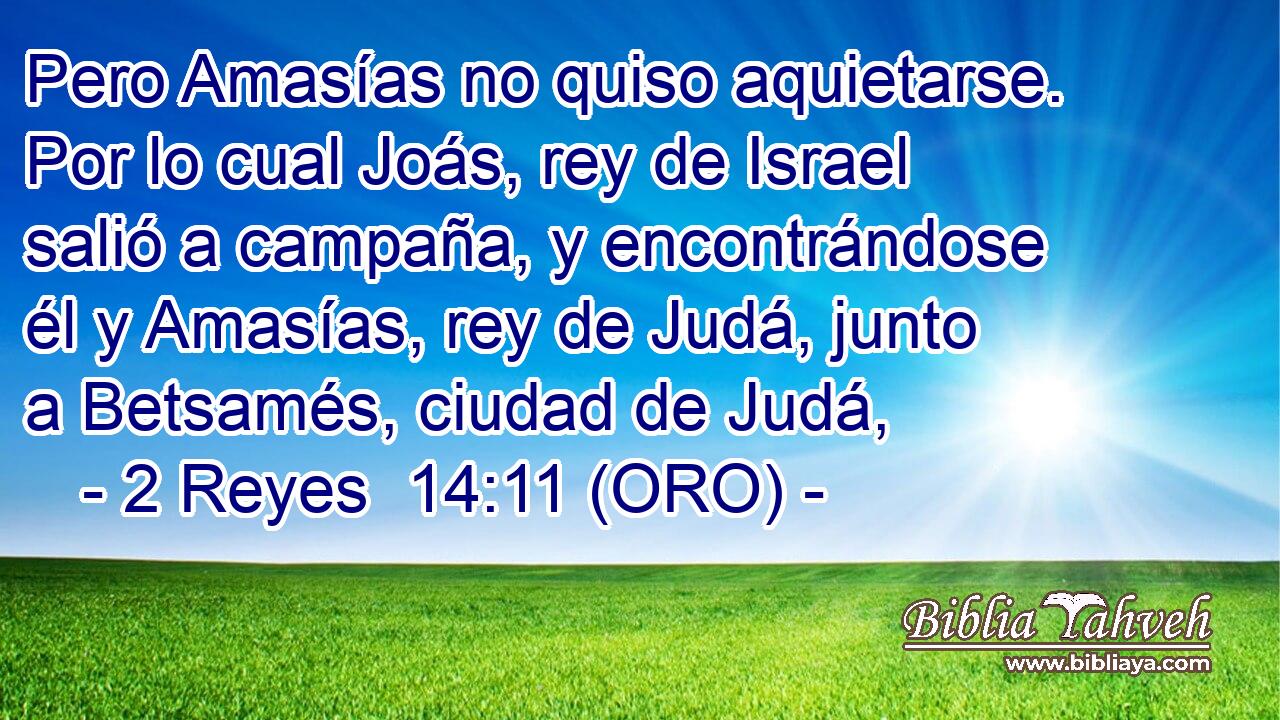  Pero Amasías no quiso aquietarse. Por lo cual Joás, rey de Israel salió a campaña, y encontrándose él y Amasías, rey de Judá, junto a Betsamés, ciudad de Judá, 