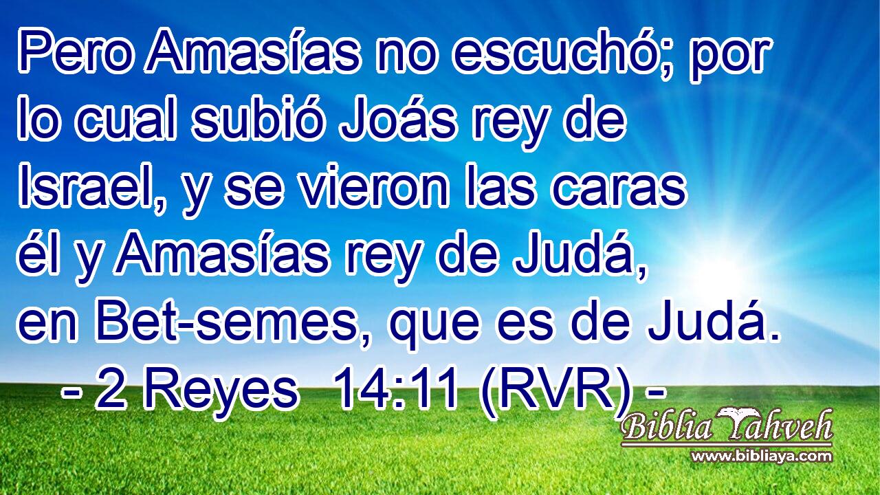Pero Amasías no escuchó; por lo cual subió Joás rey de Israel, y se vieron las caras él y Amasías rey de Judá, en Bet-semes, que es de Judá.