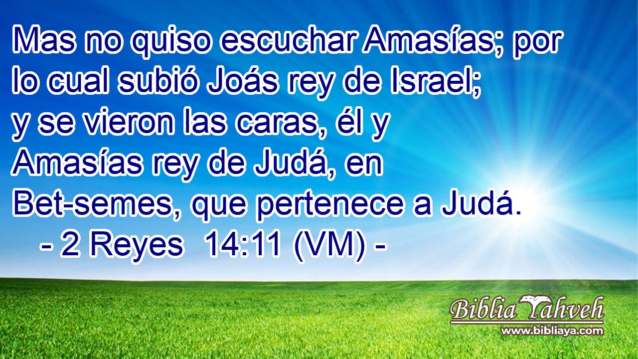  Mas no quiso escuchar Amasías; por lo cual subió Joás rey de Israel; y se vieron las caras, él y Amasías rey de Judá, en Bet-semes, que pertenece a Judá. 