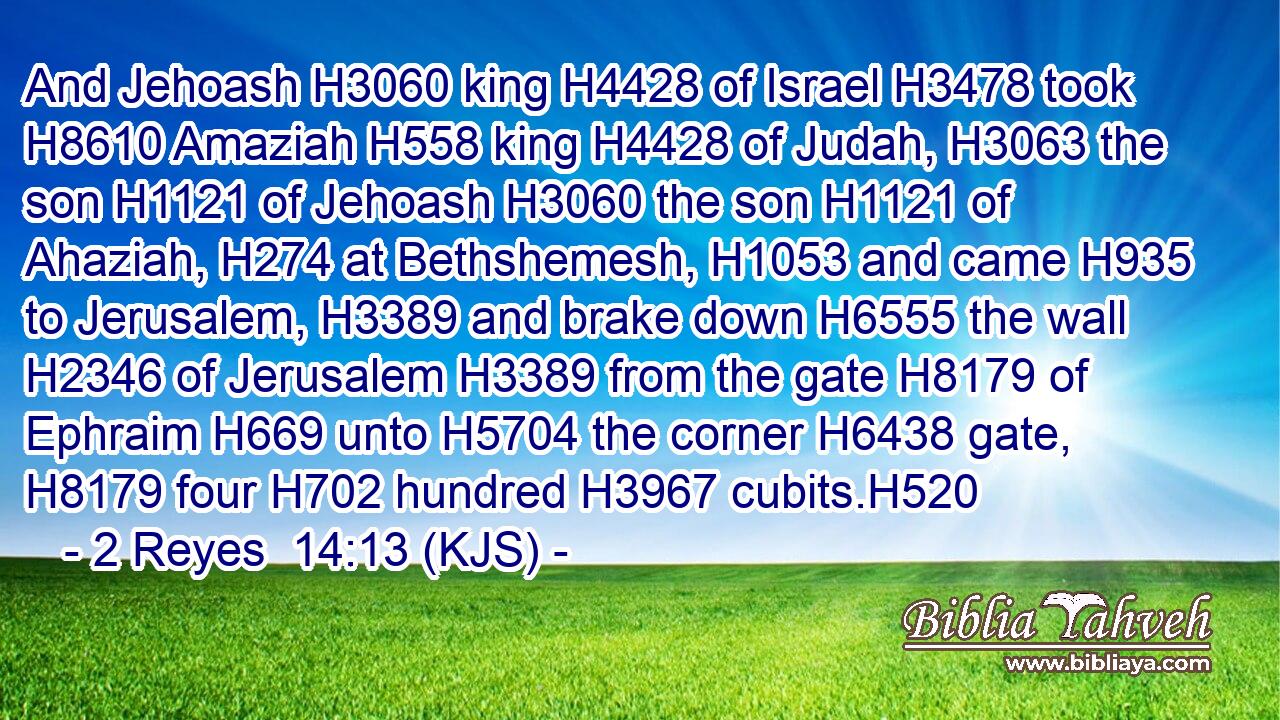 And Jehoash H3060 king H4428 of Israel H3478 took H8610 Amaziah H558 king H4428 of Judah, H3063 the son H1121 of Jehoash H3060 the son H1121 of Ahaziah, H274 at Bethshemesh, H1053 and came H935 to Jerusalem, H3389 and brake down H6555 the wall H2346 of Jerusalem H3389 from the gate H8179 of Ephraim H669 unto H5704 the corner H6438 gate, H8179 four H702 hundred H3967 cubits.H520