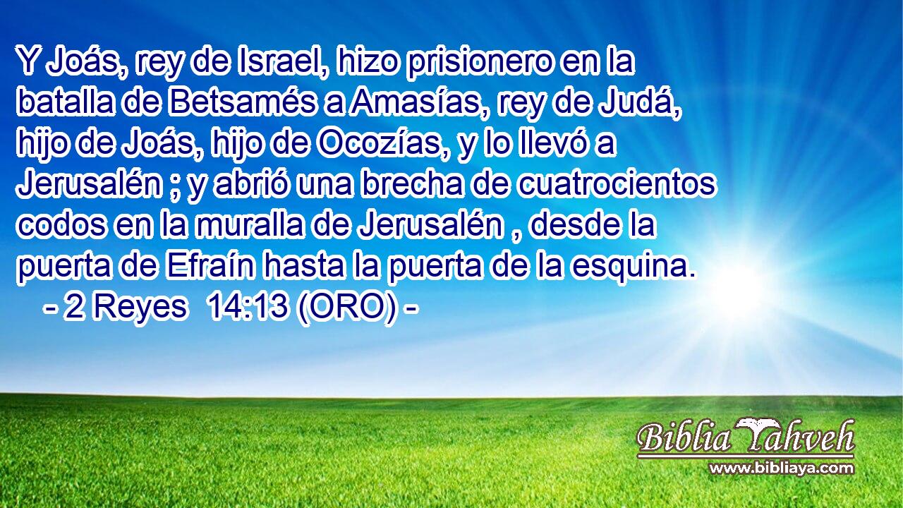  Y Joás, rey de Israel, hizo prisionero en la batalla de Betsamés a Amasías, rey de Judá, hijo de Joás, hijo de Ocozías, y lo llevó a Jerusalén ; y abrió una brecha de cuatrocientos codos en la muralla de Jerusalén , desde la puerta de Efraín hasta la puerta de la esquina. 