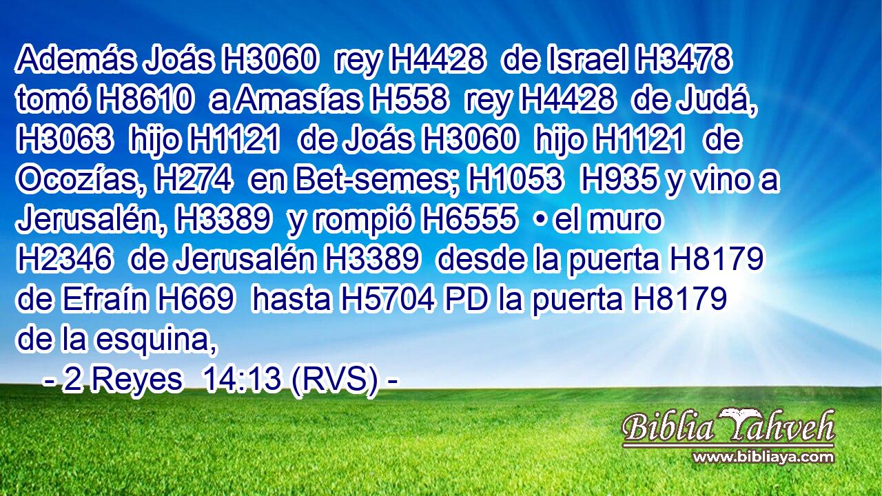 Además Joás H3060  rey H4428  de Israel H3478  tomó H8610  a Amasías H558  rey H4428  de Judá, H3063  hijo H1121  de Joás H3060  hijo H1121  de Ocozías, H274  en Bet-semes; H1053  H935 y vino a Jerusalén, H3389  y rompió H6555  • el muro H2346  de Jerusalén H3389  desde la puerta H8179  de Efraín H669  hasta H5704 PD la puerta H8179  de la esquina, 