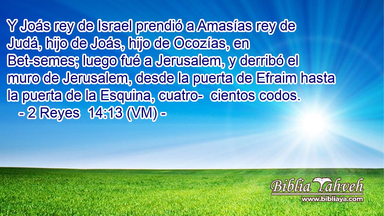  Y Joás rey de Israel prendió a Amasías rey de Judá, hijo de Joás, hijo de Ocozías, en Bet-semes; luego fué a Jerusalem, y derribó el muro de Jerusalem, desde la puerta de Efraim hasta la puerta de la Esquina, cuatro-  cientos codos. 