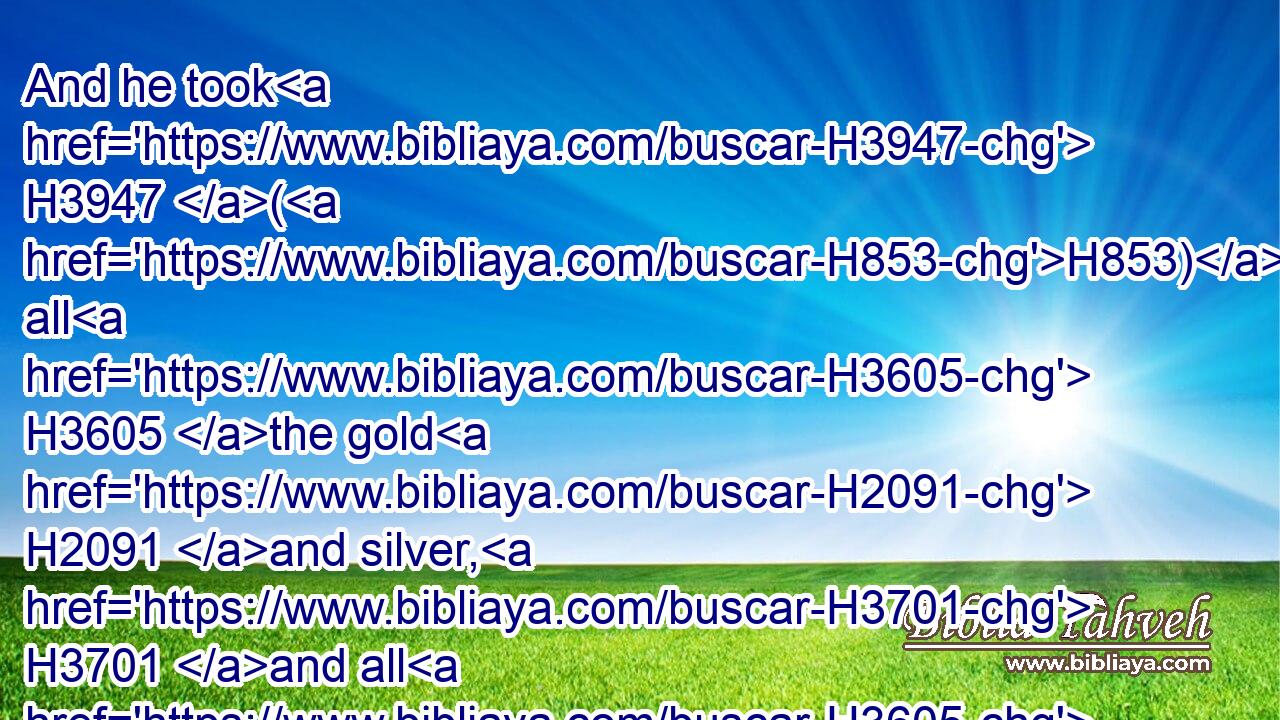And he took H3947 (H853) all H3605 the gold H2091 and silver, H3701 and all H3605 the vessels H3627 that were found H4672 in the house H1004 of the LORD, H3068 and in the treasures H214 of the king's H4428 house, H1004 and hostages, H1121  H8594 and returned H7725 to Samaria.H8111