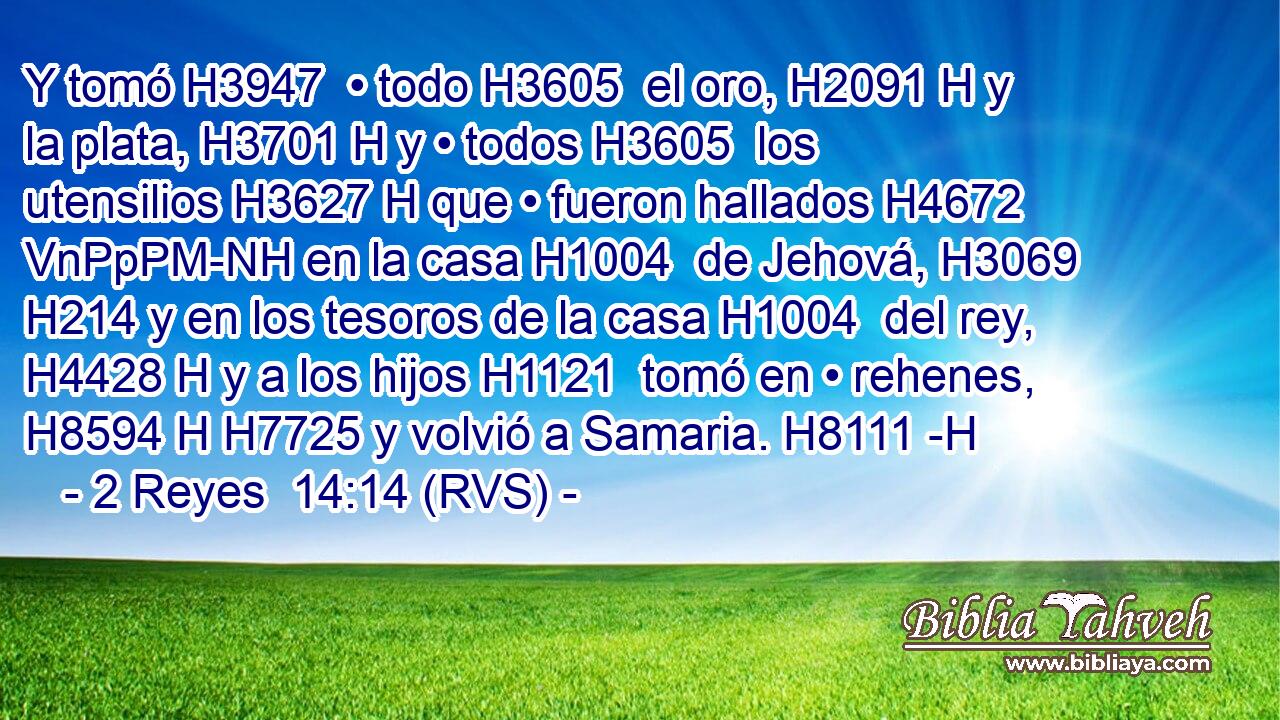 Y tomó H3947  • todo H3605  el oro, H2091 H y la plata, H3701 H y • todos H3605  los utensilios H3627 H que • fueron hallados H4672 VnPpPM-NH en la casa H1004  de Jehová, H3069  H214 y en los tesoros de la casa H1004  del rey, H4428 H y a los hijos H1121  tomó en • rehenes, H8594 H H7725 y volvió a Samaria. H8111 -H 