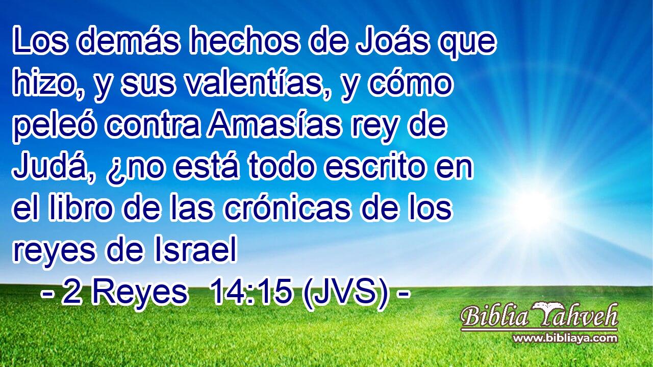 Los demás hechos de Joás que hizo, y sus valentías, y cómo peleó contra Amasías rey de Judá, ¿no está todo escrito en el libro de las crónicas de los reyes de Israel