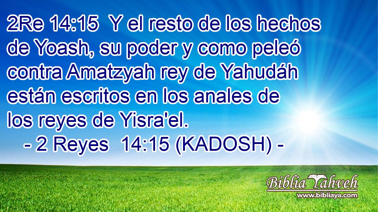  Y el resto de los hechos de Yoash, su poder y como peleó contra Amatzyah rey de Yahudáh están escritos en los anales de los reyes de Yisra'el. 