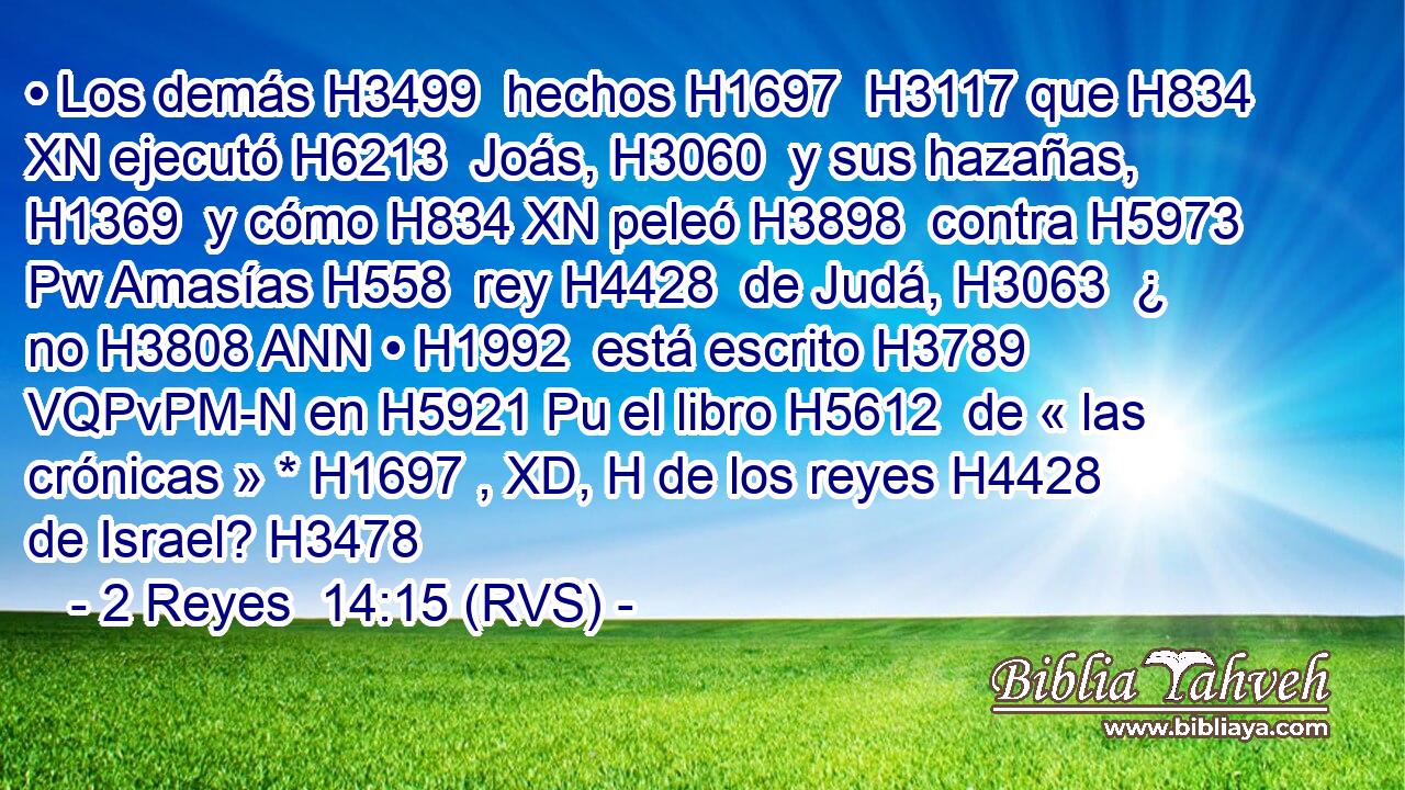• Los demás H3499  hechos H1697  H3117 que H834 XN ejecutó H6213  Joás, H3060  y sus hazañas, H1369  y cómo H834 XN peleó H3898  contra H5973 Pw Amasías H558  rey H4428  de Judá, H3063  ¿ no H3808 ANN • H1992  está escrito H3789 VQPvPM-N en H5921 Pu el libro H5612  de « las crónicas » * H1697 , XD, H de los reyes H4428  de Israel? H3478  