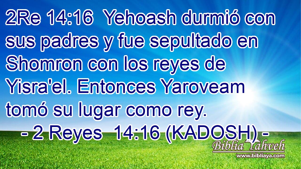  Yehoash durmió con sus padres y fue sepultado en Shomron con los reyes de Yisra'el. Entonces Yaroveam tomó su lugar como rey. 