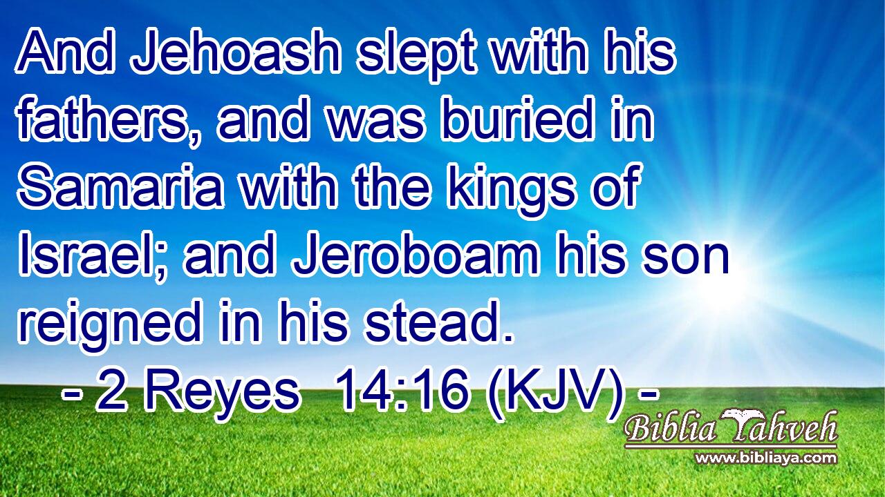 And Jehoash slept with his fathers, and was buried in Samaria with the kings of Israel; and Jeroboam his son reigned in his stead.